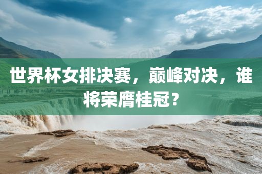 世界杯女排决赛，巅峰对决，谁将荣膺桂冠？