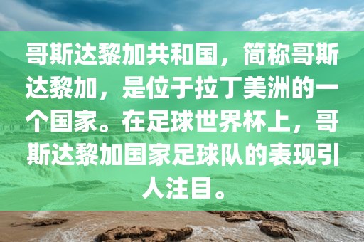 哥斯达黎加共和国，简称哥斯达黎加，是位于拉丁美洲的一个国家。在足球世界杯上，哥斯达黎加国家足球队的表现引人注目。