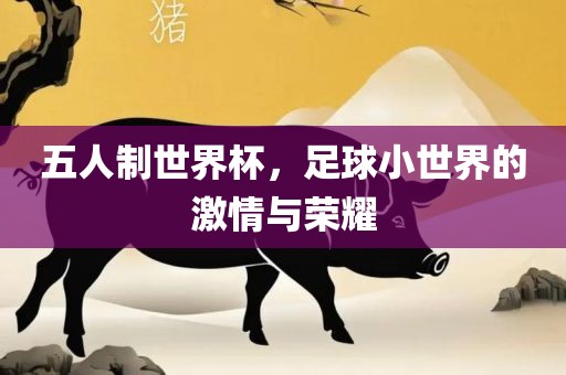 五人制世界杯，足球小世界的眉山市正发家政服务有限公司激情与荣耀