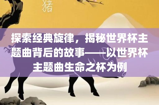 探索经典旋律，揭秘世界杯主题曲背后的故事——以世界杯主题曲生命之杯为例眉山市正发家政服务有限公司