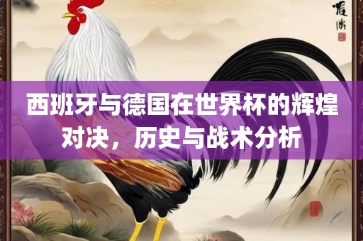 西班牙与德国在世界杯的辉煌对决，历史与战术分析