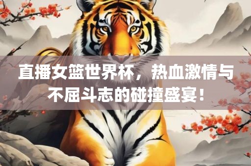 直播女篮世界杯，热血激情与不屈斗志的碰撞盛宴！