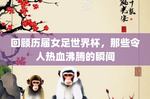 回顾历届女足世界杯，那些令人热血沸腾的瞬间