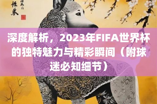 深度解析，2023年FIFA世界杯的独特魅力与精彩瞬间（附球迷必知细节）眉山市正发家政服务有限公司
