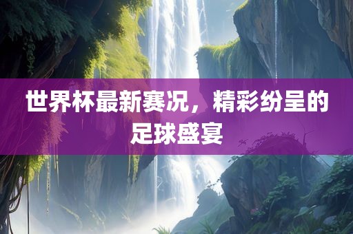 世界杯最新赛况，精彩纷呈的足球盛宴
