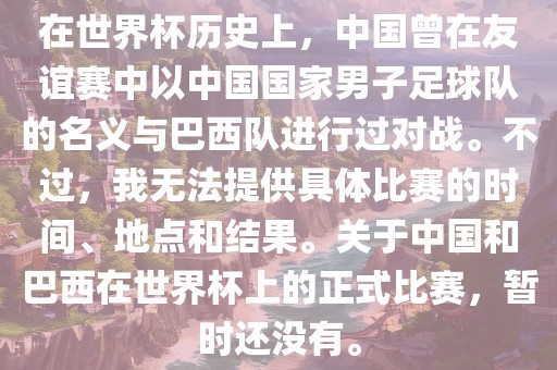 在世界杯历史上，中国曾在友谊赛中以中国国家男子足球队的名义与巴西队进行过对战。不过，我无法提供具体比赛的时间、地点和结果。关于中国和巴西在世界杯上的正式比赛，暂时还没有。