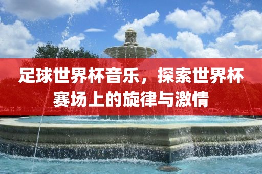 足球世界杯音乐，探索世界杯赛场上的旋律与激情