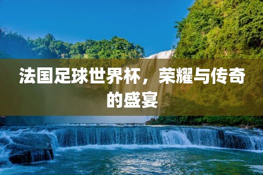 法国足球世界杯，荣耀与传奇的盛宴