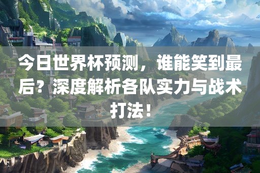 今日世界杯预测，谁能笑到最后？深度解析各队实力与战术打法！