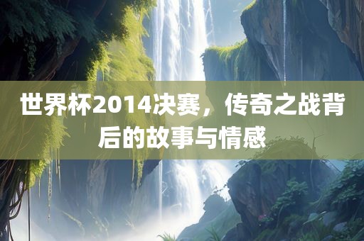 世界杯2014决赛，传奇之战背后的故事与情感