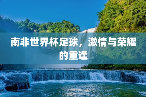 南非世界杯足球，激情与荣耀的重逢