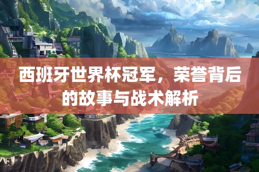西班牙世界杯冠军，荣誉背后的故事与战术解析