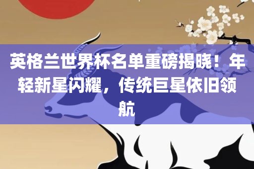英格兰世界杯名单重磅揭晓！年轻新星闪耀，传统巨星依旧领航