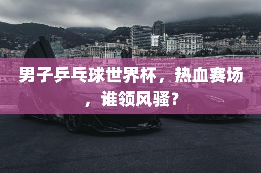 男子乒乓球世界杯，热血赛场，谁领风骚？