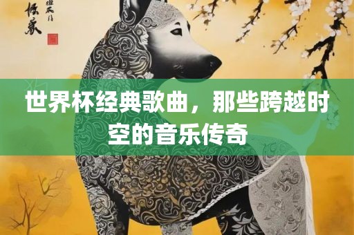 世界杯经典歌曲，那些跨越时空的音乐传奇
