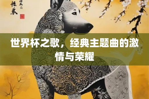 世界杯之歌，经典主题曲的激情与荣耀