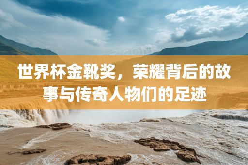 世界杯金靴奖，荣耀背后的故事与传奇人物们的足迹