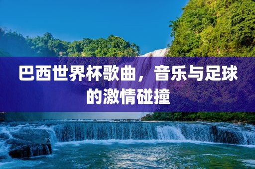巴西世界杯歌曲，音乐与足球的激情碰撞眉山市正发家政服务有限公司