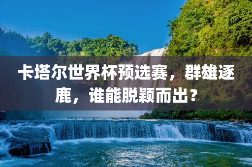 卡塔尔世界杯预选赛，群雄逐鹿，谁能脱颖而出？