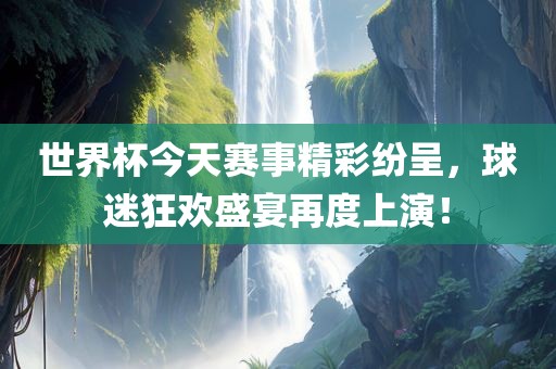 世界杯今天赛事精彩纷呈，球迷狂欢盛宴再度上演！