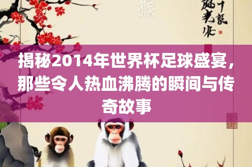 揭秘2014年世界杯足球盛宴，那些令人热血沸腾的瞬间与传奇故事眉山市正发家政服务有限公司