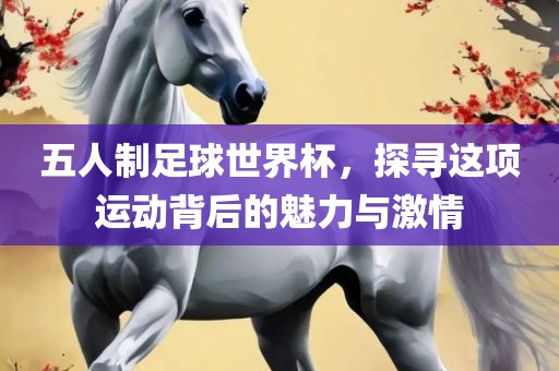 五人制足球世界杯，探寻这项运动背后的魅力与激情眉山市正发家政服务有限公司