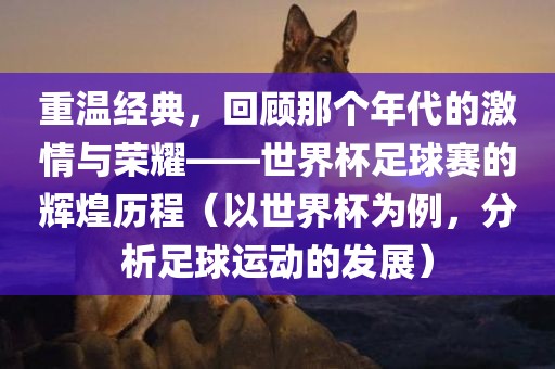 重温经典，回顾那个年代的激情与荣耀——世界杯足球赛的辉煌历程（以世界杯为例，分析足球运动的发展）眉山市正发家政服务有限公司