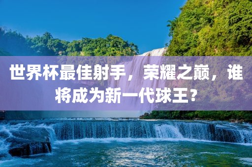世界杯最佳射手，荣耀之巅，谁将成为新一代球王？