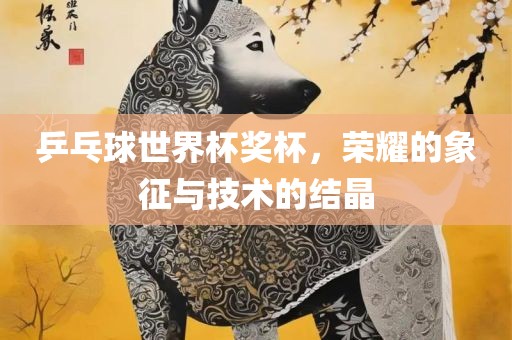 乒乓球世界杯奖杯，荣耀的象征与技术的结晶