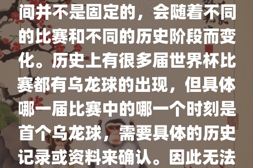 在世界杯足球赛事中，首个乌龙球（own goal）的出现时间并不是固定的，会随着不同的比赛和不同的历史阶段而变化。历史上有很多届世界杯比赛都有乌龙球的出现，但具体哪一届比赛中的哪一个时刻是首个乌龙球，需要具体的历史记录或资料来确认。因此无法给出关于世界杯首个乌龙球的确切答案。