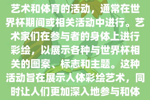 人体彩绘世界杯是一种结合了艺术和体育的活动，通常在世界杯期间或相关活动中进行。艺术家们在参与者的身体上进行彩绘，以展示各种与世界杯相关的图案、标志和主题。这种活动旨在展示人体彩绘艺术，同时让人们更加深入地参与和体验世界杯的氛围。眉山市正发家政服务有限公司