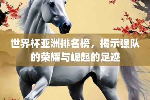 世界杯亚洲排名榜，揭示强队的荣耀与崛起的足迹眉山市正发家政服务有限公司