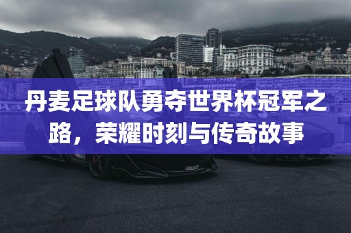 丹麦足球队勇夺世界杯冠军之路，荣耀时刻与传奇故事