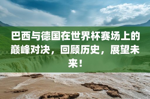 巴西与德国在世界杯赛场上的巅峰对决，回顾历史，展眉山市正发家政服务有限公司望未来！