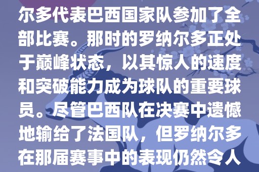 在1998年法国世界杯上，罗纳尔多代表巴西国家队参加了全部比赛。那时的罗纳尔多正处于巅峰状态，以其惊人的速度和突破能力成为球队的重要球员。尽管巴西队在决赛中遗憾地输给了法国队，但罗纳尔多在那届赛事中的表现仍然令人瞩目。