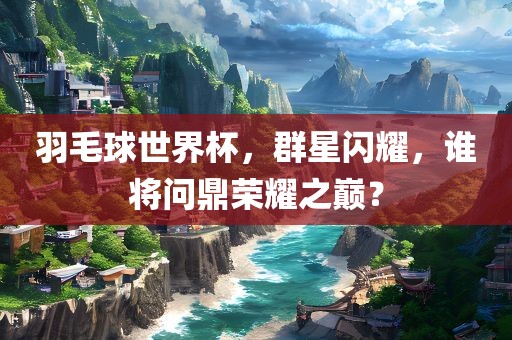 羽毛球世界杯，群星闪耀，谁将问鼎荣耀之巅？