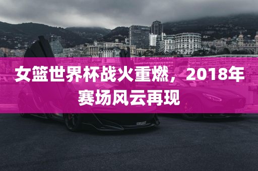 女篮世界杯战火重燃，2018年赛场风云再现