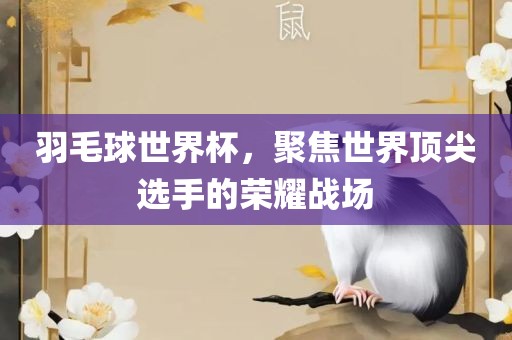 羽毛球世界杯，聚焦世界顶尖选手的荣耀战场