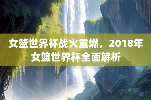 女篮世界杯战火重燃，2018年女篮世界杯全面解析
