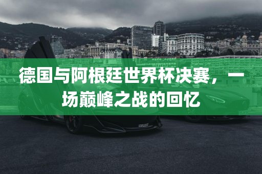 德国与阿根廷世界杯决赛，一场巅峰之战的回忆眉山市正发家政服务有限公司