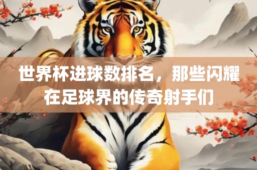 世界杯进球数排名，那些闪耀在足球界的传奇射手们眉山市正发家政服务有限公司