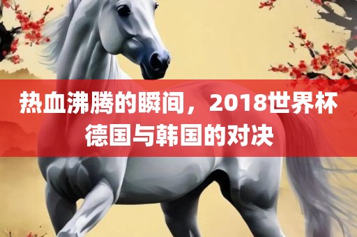 热血沸腾的瞬间，2018世界杯德国与韩国的对决眉山市正发家政服务有限公司