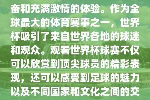 观看世界杯球赛是一种令人兴奋和充满激情的体验。作为全球最大的体育赛事之一，世界杯吸引了来自世界各地的球迷和观众。观看世界杯球赛不仅可以欣赏到顶尖球员的精彩表现，还可以感受到足球的魅力以及不同国家和文化之间的交流与碰撞。