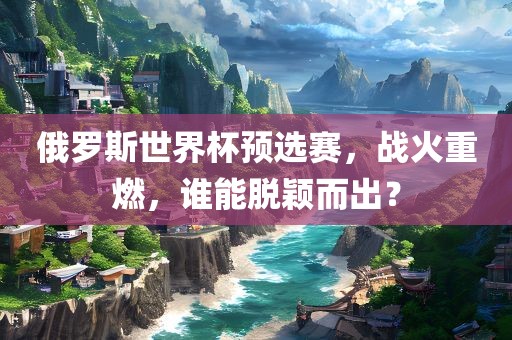 俄罗斯世界杯预选赛，战火重燃，谁能脱颖而出？眉山市正发家政服务有限公司