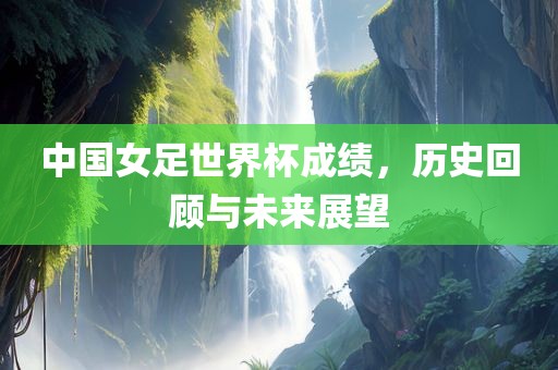 中国女足世界杯成绩，历史回顾与未来展望