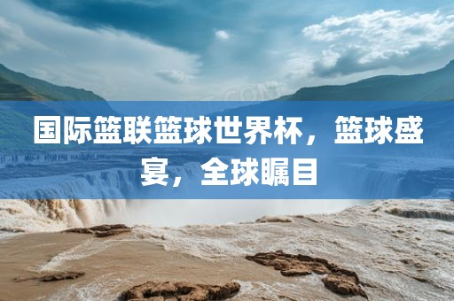 国际篮联篮球世界杯，篮球盛宴，全球瞩目眉山市正发家政服务有限公司