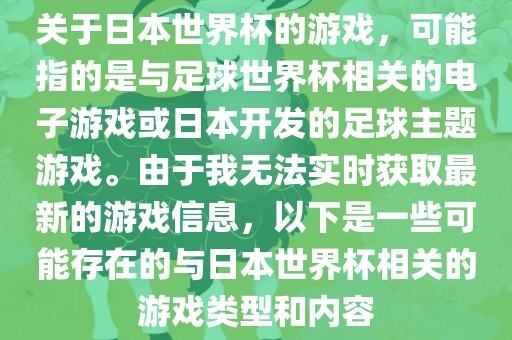 关于日本世界杯的游戏，可能指的是与足球世界杯相关的电子游戏或日本开发的足球主题游戏。由于我无法实时获取最新的游戏信息，以下是一些可能存在的与日本世界杯相关的游戏类型和内容