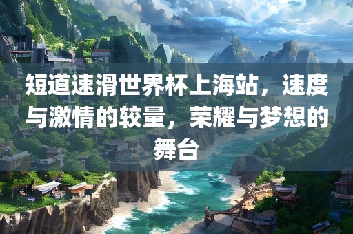 短道速滑世界杯上海站，速度与激情的较量，荣耀与梦想的舞台