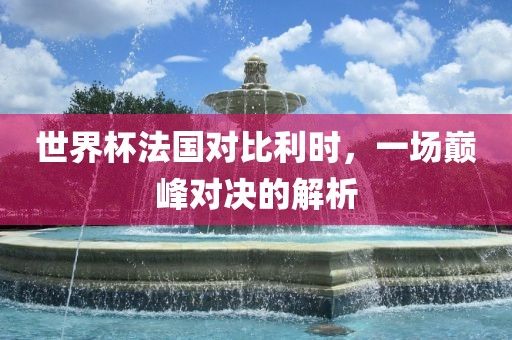 世界杯法国对比利时，一场巅峰对决的解析
