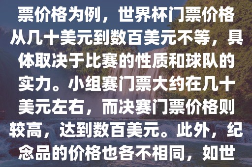 关于世界杯的价格，涉及的因素非常多，如门票价格、纪念品价格等都在不断变化。以门票价格为例，世界杯门票价格从几十美元到数百美元不等，具体取决于比赛的性质和球队的实力。小组赛门票大约在几十美元左右，而决赛门票价格则较高，达到数百美元。此外，纪念品的价格也各不相同，如世界杯纪念衫的价格大约在百元到千元不等。因此，无法给出确切的关于世界杯的价格。